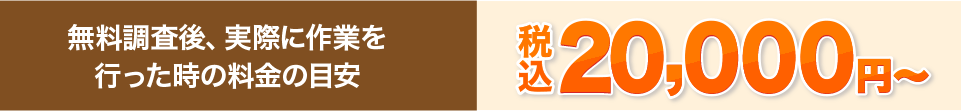 無料調査後、実際に作業を行った時の料金の目安 20,000円~(税込)