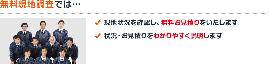 無料現地調査では…現地状況を確認し、無料お見積りをいたします 状況・見積りをわかりやすく説明します