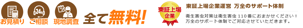 お見積り ご相談 現地調査 全て無料! 東証上場企業運営 万全のサポート体制 衛生害虫対策は衛生害虫110番におまかせください! 万全のサポート体制でご対応させていただきます。