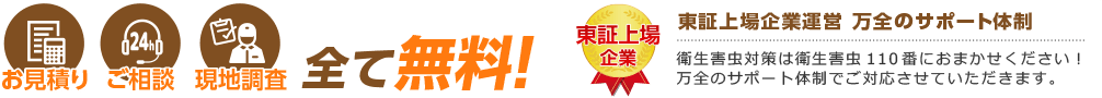 お見積り ご相談 現地調査 全て無料! 東証上場企業運営 万全のサポート体制 衛生害虫対策は衛生害虫110番におまかせください! 万全のサポート体制でご対応させていただきます。